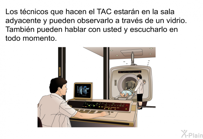 Los tcnicos que hacen el TAC estarn en la sala adyacente y pueden observarlo a travs de un vidrio. Tambin pueden hablar con usted y escucharlo en todo momento.