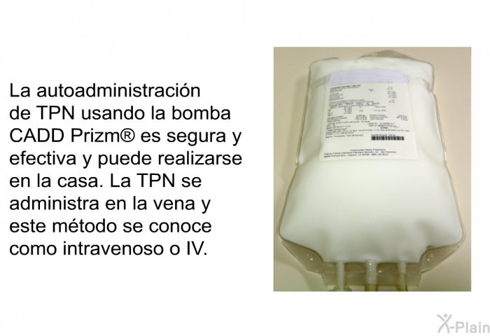 La autoadministracin de TPN usando la bomba CADD Prizm  es segura y efectiva y puede realizarse en la casa. La TPN se administra en la vena y este mtodo se conoce como intravenoso o IV.