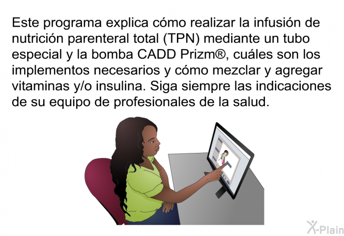 Esta informacin acerca de su salud explica cmo realizar la infusin de nutricin parenteral total (TPN) mediante un tubo especial y la bomba CADD Prizm , cules son los implementos necesarios y cmo mezclar y agregar vitaminas y/o insulina. Siga siempre las indicaciones de su equipo de profesionales de la salud.