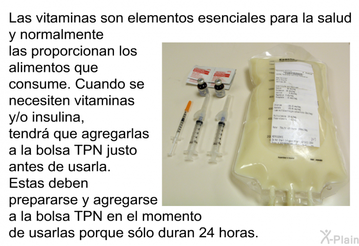 Las vitaminas son elementos esenciales para la salud y normalmente las proporcionan los alimentos que consume. Cuando se necesiten vitaminas y/o insulina, tendr que agregarlas a la bolsa TPN justo antes de usarla. Estas deben prepararse y agregarse a la bolsa TPN en el momento de usarlas porque slo duran 24 horas.