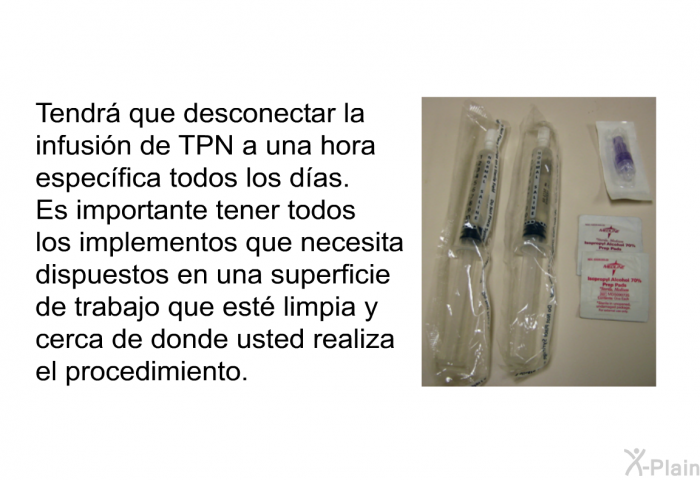 Tendr que desconectar la infusin de TPN a una hora especfica todos los das. Es importante tener todos los implementos que necesita dispuestos en una superficie de trabajo que est limpia y cerca de donde usted realiza el procedimiento.