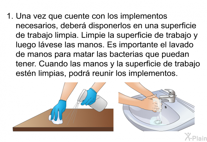 Una vez que cuente con los implementos necesarios, deber disponerlos en una superficie de trabajo limpia. Limpie la superficie de trabajo y luego lvese las manos. Es importante el lavado de manos para matar las bacterias que puedan tener. Cuando las manos y la superficie de trabajo estn limpias, podr reunir los implementos.