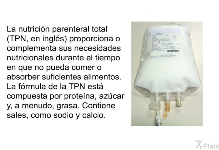 La nutrici�n parenteral total (TPN, en ingl�s) proporciona o complementa sus necesidades nutricionales durante el tiempo en que no pueda comer o absorber suficientes alimentos. La f�rmula de la TPN est� compuesta por prote�na, az�car y, a menudo, grasa. Contiene sales, como sodio y calcio.