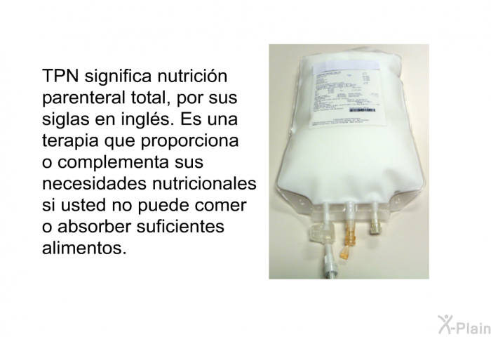 TPN significa nutricin parenteral total, por sus siglas en ingls. Es una terapia que proporciona o complementa sus necesidades nutricionales si usted no puede comer o absorber suficientes alimentos.