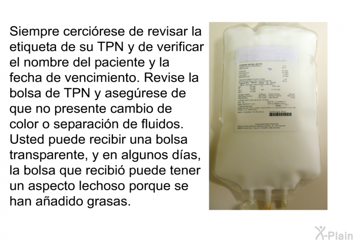 Siempre cercirese de revisar la etiqueta de su TPN y de verificar el nombre del paciente y la fecha de vencimiento. Revise la bolsa de TPN y asegrese de que no presente cambio de color o separacin de fluidos. Usted puede recibir una bolsa transparente, y en algunos das, la bolsa que recibi puede tener un aspecto lechoso porque se han aadido grasas.