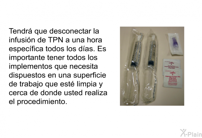 Tendr que desconectar la infusin de TPN a una hora especfica todos los das. Es importante tener todos los implementos que necesita dispuestos en una superficie de trabajo que est limpia y cerca de donde usted realiza el procedimiento.