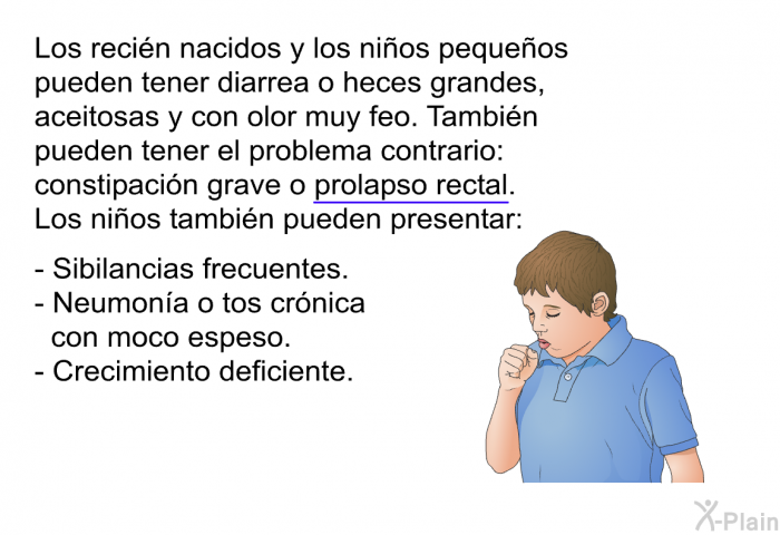 Los reci�n nacidos y los ni�os peque�os pueden tener diarrea o heces grandes, aceitosas y con olor muy feo. Tambi�n pueden tener el problema contrario: constipaci�n grave o prolapso rectal. Los ni�os tambi�n pueden presentar:  Sibilancias frecuentes. Neumon�a o tos cr�nica con moco espeso. Crecimiento deficiente.