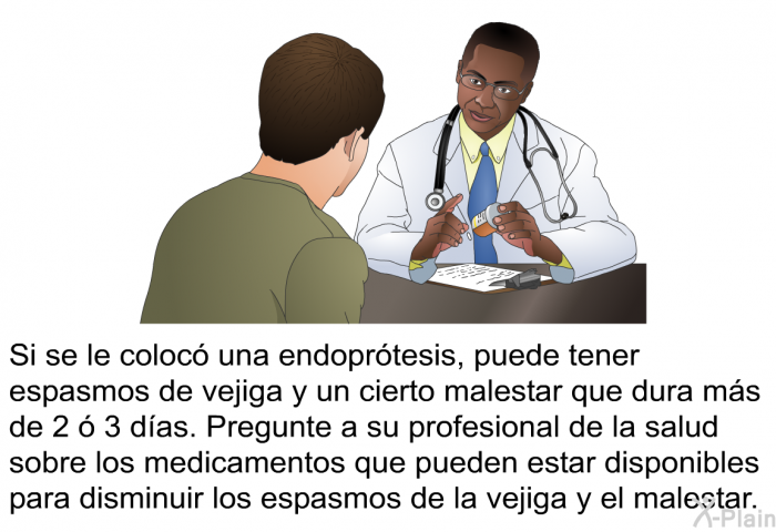 Si se le coloc una endoprtesis, puede tener espasmos de vejiga y un cierto malestar que dura ms de 2  3 das. Pregunte a su profesional de la salud sobre los medicamentos que pueden estar disponibles para disminuir los espasmos de la vejiga y el malestar.