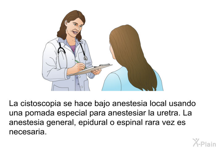 La cistoscopia se hace bajo anestesia local usando una pomada especial para anestesiar la uretra. La anestesia general, epidural o espinal rara vez es necesaria.
