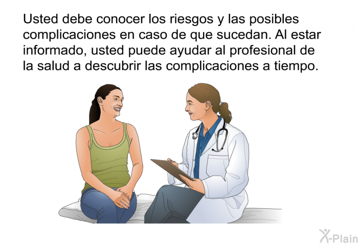 Usted debe conocer los riesgos y las posibles complicaciones en caso de que sucedan. Al estar informado, usted puede ayudar al profesional de la salud a descubrir las complicaciones a tiempo.
