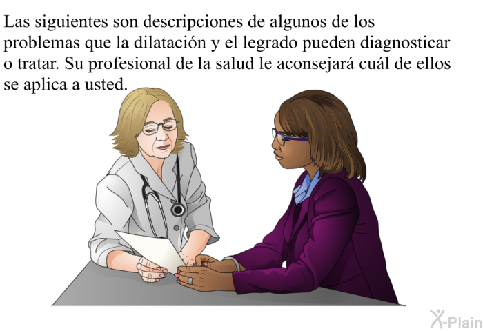 Las siguientes son descripciones de algunos de los problemas que la dilatacin y el legrado pueden diagnosticar o tratar. Su profesional de la salud le aconsejar cul de ellos se aplica a usted.