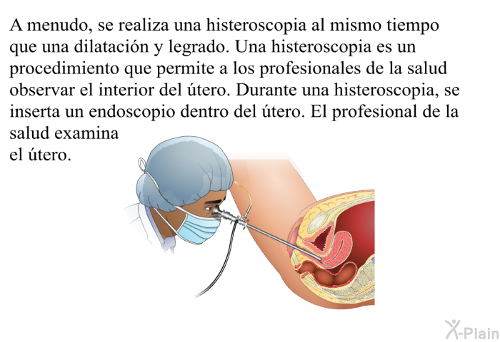 A menudo, se realiza una histeroscopia al mismo tiempo que una dilatacin y legrado. Una histeroscopia es un procedimiento que permite a los profesionales de la salud observar el interior del tero. Durante una histeroscopia, se inserta un endoscopio dentro del tero. El profesional de la salud examina el tero.