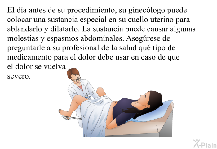 El da antes de su procedimiento, su gineclogo puede colocar una sustancia especial en su cuello uterino para ablandarlo y dilatarlo. La sustancia puede causar algunas molestias y espasmos abdominales. Asegrese de preguntarle a su profesional de la salud qu tipo de medicamento para el dolor debe usar en caso de que el dolor se vuelva severo.