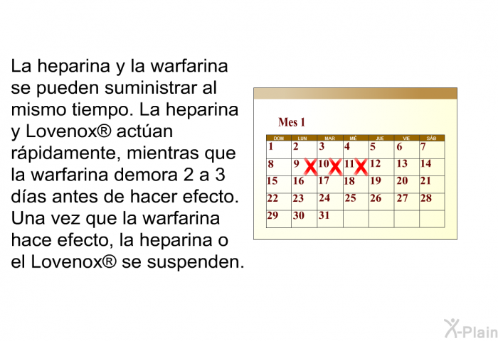 La heparina y la warfarina se pueden suministrar al mismo tiempo. La heparina y Lovenox  actan rpidamente, mientras que la warfarina demora 2 a 3 das antes de hacer efecto. Una vez que la warfarina hace efecto, la heparina o el Lovenox  se suspenden.