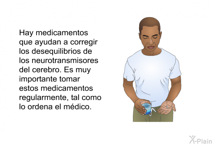 Hay medicamentos que ayudan a corregir los desequilibrios de los neurotransmisores del cerebro. Es muy importante tomar estos medicamentos regularmente, tal como lo ordena el mdico.