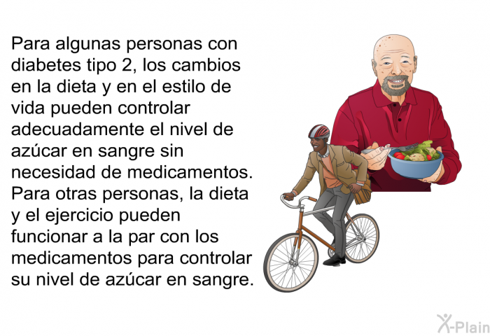 Para algunas personas con diabetes tipo 2, los cambios en la dieta y en el estilo de vida pueden controlar adecuadamente el nivel de azcar en sangre sin necesidad de medicamentos. Para otras personas, la dieta y el ejercicio pueden funcionar a la par con los medicamentos para controlar su nivel de azcar en sangre.