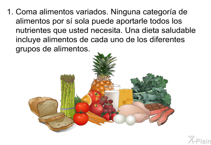 Coma alimentos variados. Ninguna categor�a de alimentos por s� sola puede aportarle todos los nutrientes que usted necesita. Una dieta saludable incluye alimentos de cada uno de los diferentes grupos de alimentos.
