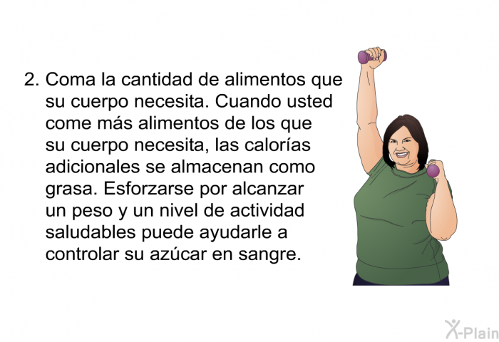 Coma la cantidad de alimentos que su cuerpo necesita. Cuando usted come m�s alimentos de los que su cuerpo necesita, las calor�as adicionales se almacenan como grasa. Esforzarse por alcanzar un peso y un nivel de actividad saludables puede ayudarle a controlar su az�car en sangre.