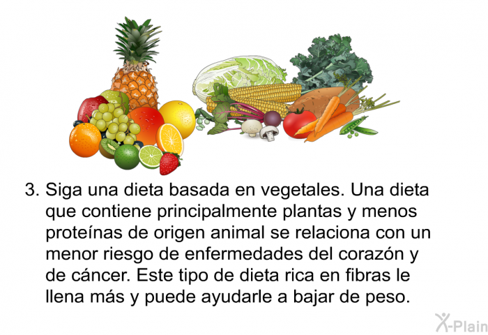 Siga una dieta basada en vegetales. Una dieta que contiene principalmente plantas y menos prote�nas de origen animal se relaciona con un menor riesgo de enfermedades del coraz�n y de c�ncer. Este tipo de dieta rica en fibras le llena m�s y puede ayudarle a bajar de peso.