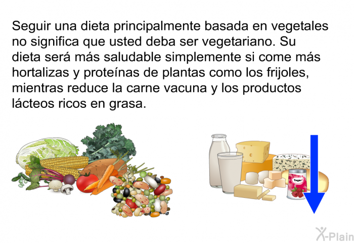 Seguir una dieta principalmente basada en vegetales no significa que usted deba ser vegetariano. Su dieta ser� m�s saludable simplemente si come m�s hortalizas y prote�nas de plantas como los frijoles, mientras reduce la carne vacuna y los productos l�cteos ricos en grasa.