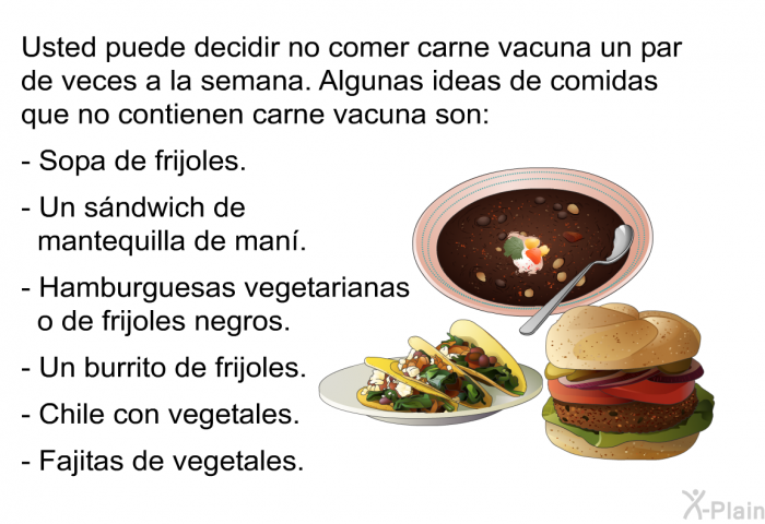Usted puede decidir no comer carne vacuna un par de veces a la semana. Algunas ideas de comidas que no contienen carne vacuna son:  Sopa de frijoles. Un s�ndwich de mantequilla de man�. Hamburguesas vegetarianas o de frijoles negros. Un burrito de frijoles. Chile con vegetales. Fajitas de vegetales.