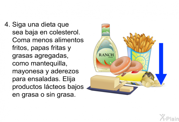 Siga una dieta que sea baja en colesterol. Coma menos alimentos fritos, papas fritas y grasas agregadas, como mantequilla, mayonesa y aderezos para ensaladas. Elija productos l�cteos bajos en grasa o sin grasa.