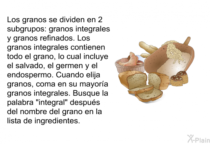 Los granos se dividen en 2 subgrupos: granos integrales y granos refinados. Los granos integrales contienen todo el grano, lo cual incluye el salvado, el germen y el endospermo. Cuando elija granos, coma en su mayor�a granos integrales. Busque la palabra &ldquo;integral&rdquo; despu�s del nombre del grano en la lista de ingredientes.