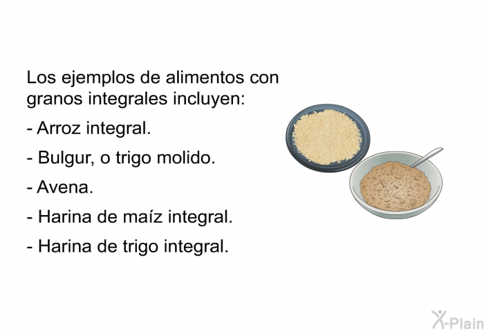 Los ejemplos de alimentos con granos integrales incluyen:  Arroz integral. Bulgur, o trigo molido. Avena. Harina de ma�z integral. Harina de trigo integral.