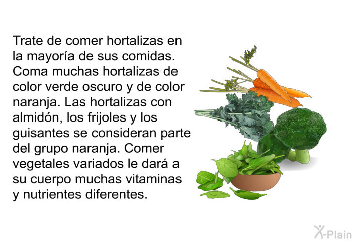 Trate de comer hortalizas en la mayor�a de sus comidas. Coma muchas hortalizas de color verde oscuro y de color naranja. Las hortalizas con almid�n, los frijoles y los guisantes se consideran parte del grupo naranja. Comer vegetales variados le dar� a su cuerpo muchas vitaminas y nutrientes diferentes.