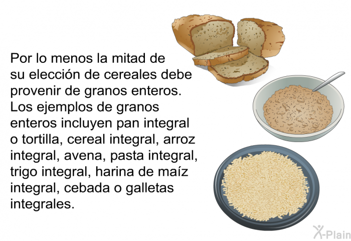 Por lo menos la mitad de su elecci�n de cereales debe provenir de granos enteros. Los ejemplos de granos enteros incluyen pan integral o tortilla, cereal integral, arroz integral, avena, pasta integral, trigo integral, harina de ma�z integral, cebada o galletas integrales.