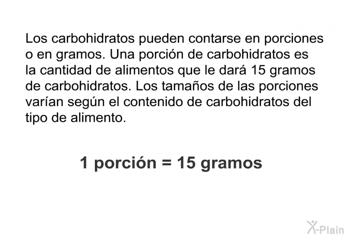 Los carbohidratos pueden contarse en porciones o en gramos. Una porcin de carbohidratos es la cantidad de alimentos que le dar 15 gramos de carbohidratos. Los tamaos de las porciones varan segn el contenido de carbohidratos del tipo de alimento.