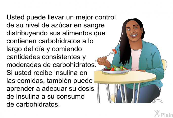 Usted puede llevar un mejor control de su nivel de azcar en sangre distribuyendo sus alimentos que contienen carbohidratos a lo largo del da y comiendo cantidades consistentes y moderadas de carbohidratos. Si usted recibe insulina en las comidas, tambin puede aprender a adecuar su dosis de insulina a su consumo de carbohidratos.