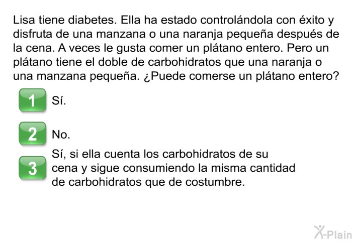 Lisa tiene diabetes. Ella ha estado controlndola con xito y disfruta de una manzana o una naranja pequea despus de la cena. A veces le gusta comer un pltano entero. Pero un pltano tiene el doble de carbohidratos que una naranja o una manzana pequea. ¿Puede comerse un pltano entero?  S. No. S, si ella cuenta los carbohidratos de su cena y sigue consumiendo la misma cantidad de carbohidratos que de costumbre.