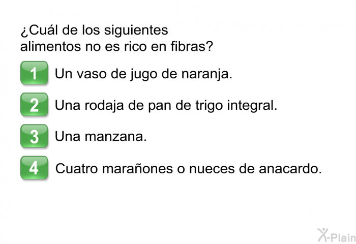 ¿Cul de los siguientes alimentos no es rico en fibras?  Un vaso de jugo de naranja. Una rodaja de pan de trigo integral. Una manzana. Cuatro maraones o nueces de anacardo.