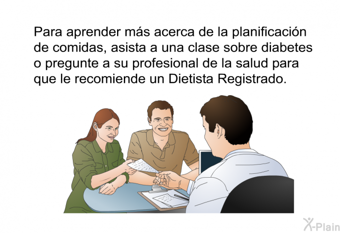 Para aprender m�s acerca de la planificaci�n de comidas, asista a una clase sobre diabetes o pregunte a su profesional de la salud para que le recomiende un Dietista Registrado.