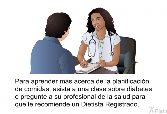 Para aprender ms acerca de la planificacin de comidas, asista a una clase sobre diabetes o pregunte a su profesional de la salud para que le recomiende un Dietista Registrado.