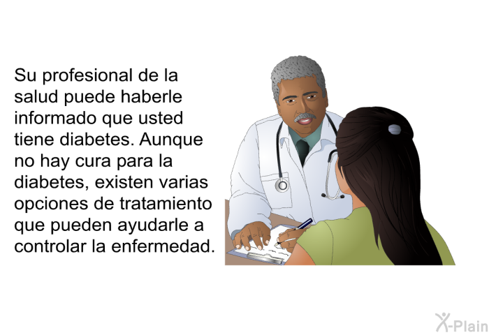 Su profesional de la salud puede haberle informado que usted tiene diabetes. Aunque no hay cura para la diabetes, existen varias opciones de tratamiento que pueden ayudarle a controlar la enfermedad.