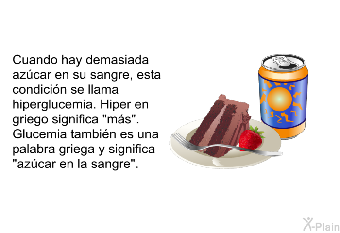 Cuando hay demasiada azcar en su sangre, esta condicin se llama hiperglucemia. <I>Hiper</I> en griego significa “ms”.<I> Glucemia</I> tambin es una palabra griega y significa “azcar en la sangre”.