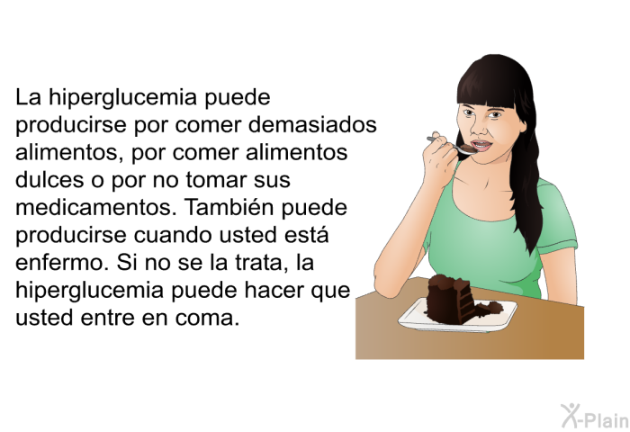 La hiperglucemia puede producirse por comer demasiados alimentos, por comer alimentos dulces o por no tomar sus medicamentos. Tambin puede producirse cuando usted est enfermo. Si no se la trata, la hiperglucemia puede hacer que usted entre en coma.