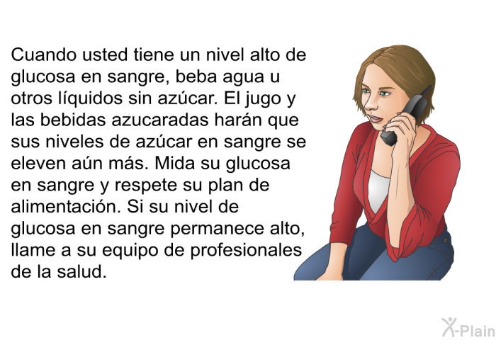 Cuando usted tiene un nivel alto de glucosa en sangre, beba agua u otros lquidos sin azcar. El jugo y las bebidas azucaradas harn que sus niveles de azcar en sangre se eleven an ms. Mida su glucosa en sangre y respete su plan de alimentacin. Si su nivel de glucosa en sangre permanece alto, llame a su equipo de profesionales de la salud.