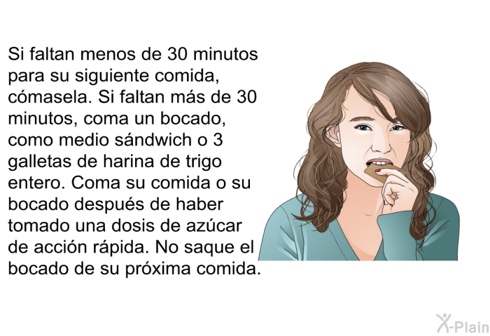 Si faltan menos de 30 minutos para su siguiente comida, cmasela. Si faltan ms de 30 minutos, coma un bocado, como medio sndwich o 3 galletas de harina de trigo entero. Coma su comida o su bocado despus de haber tomado una dosis de azcar de accin rpida. No saque el bocado de su prxima comida.