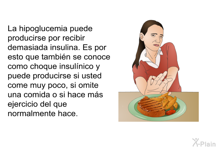 La hipoglucemia puede producirse por recibir demasiada insulina. Es por esto que tambin se conoce como choque insulnico y puede producirse si usted come muy poco, si omite una comida o si hace ms ejercicio del que normalmente hace.