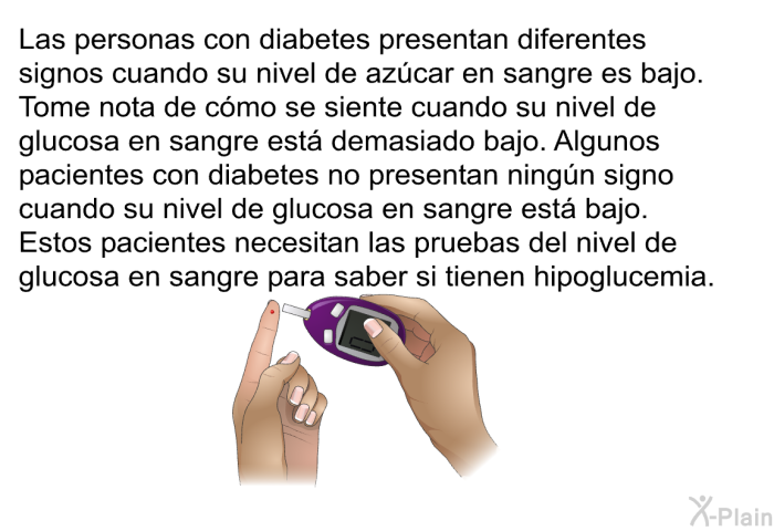 Las personas con diabetes presentan diferentes signos cuando su nivel de azcar en sangre es bajo. Tome nota de cmo se siente cuando su nivel de glucosa en sangre est demasiado bajo. Algunos pacientes con diabetes no presentan ningn signo cuando su nivel de glucosa en sangre est bajo. Estos pacientes necesitan las pruebas del nivel de glucosa en sangre para saber si tienen hipoglucemia.