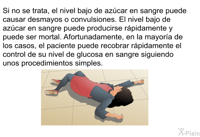Si no se trata, el nivel bajo de azcar en sangre puede causar desmayos o convulsiones. El nivel bajo de azcar en sangre puede producirse rpidamente y puede ser mortal. Afortunadamente, en la mayora de los casos, el paciente puede recobrar rpidamente el control de su nivel de glucosa en sangre siguiendo unos procedimientos simples.