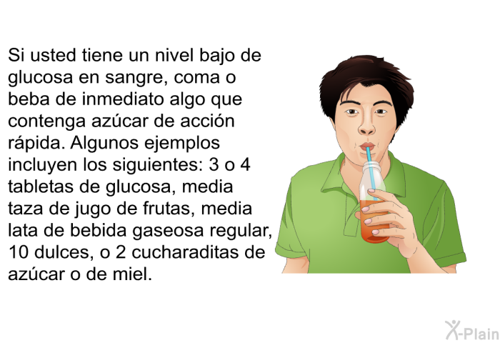 Si usted tiene un nivel bajo de glucosa en sangre, coma o beba de inmediato algo que contenga azcar de accin rpida. Algunos ejemplos incluyen los siguientes: 3 o 4 tabletas de glucosa, media taza de jugo de frutas, media lata de bebida gaseosa regular, 10 dulces, o 2 cucharaditas de azcar o de miel.