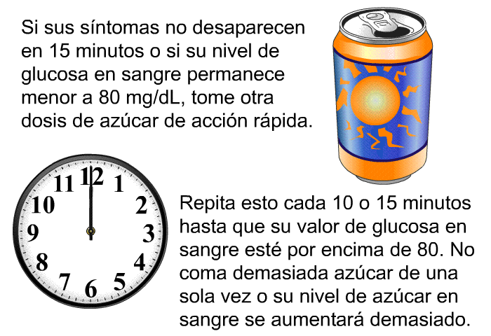 Si sus sntomas no desaparecen en 15 minutos o si su nivel de glucosa en sangre permanece menor a 80 mg/dL, tome otra dosis de azcar de accin rpida. Repita esto cada 10 o 15 minutos hasta que su valor de glucosa en sangre est por encima de 80. No coma demasiada azcar de una sola vez o su nivel de azcar en sangre se aumentar demasiado.
