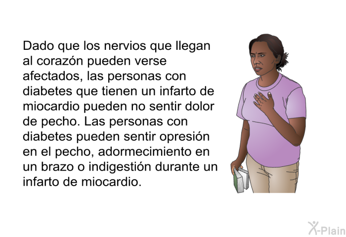 Dado que los nervios que llegan al coraz�n pueden verse afectados, las personas con diabetes que tienen un infarto de miocardio pueden no sentir dolor de pecho. Las personas con diabetes pueden sentir opresi�n en el pecho, adormecimiento en un brazo o indigesti�n durante un infarto de miocardio.
