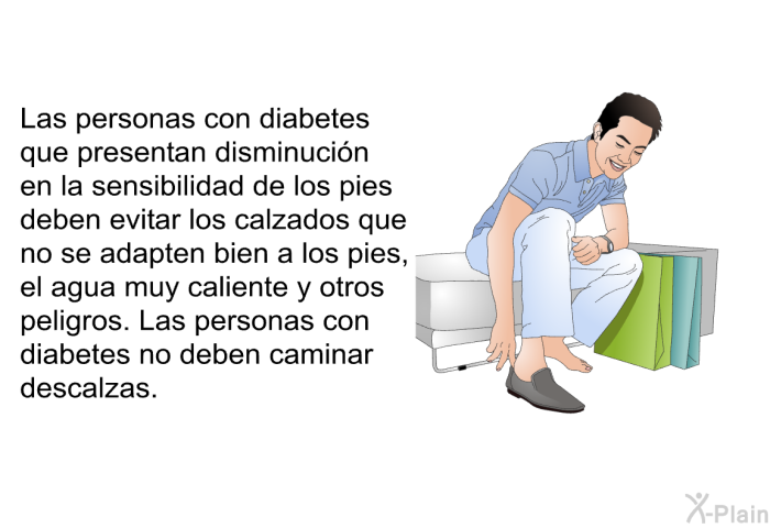 Las personas con diabetes que presentan disminuci�n en la sensibilidad de los pies deben evitar los calzados que no se adapten bien a los pies, el agua muy caliente y otros peligros. Las personas con diabetes no deben caminar descalzas.