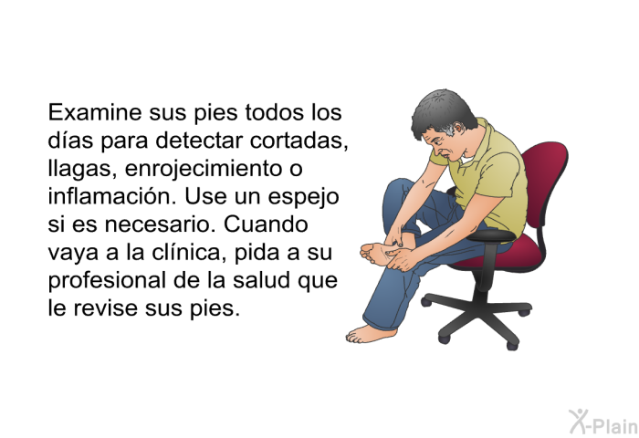 Examine sus pies todos los d�as para detectar cortadas, llagas, enrojecimiento o inflamaci�n. Use un espejo si es necesario. Cuando vaya a la cl�nica, pida a su profesional de la salud que le revise sus pies.