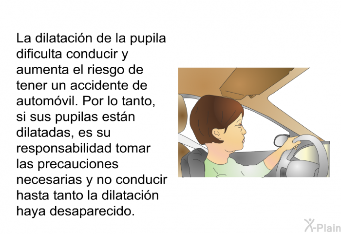La dilataci�n de la pupila dificulta conducir y aumenta el riesgo de tener un accidente de autom�vil. Por lo tanto, si sus pupilas est�n dilatadas, es su responsabilidad tomar las precauciones necesarias y no conducir hasta tanto la dilataci�n haya desaparecido.